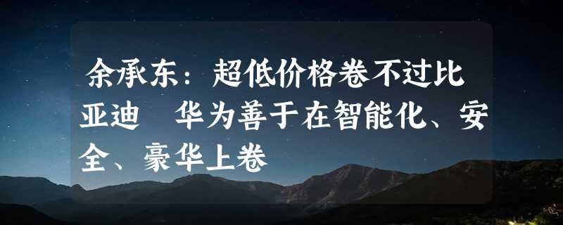 余承东：超低价格卷不过比亚迪 华为善于在智能化、安全、豪华上卷