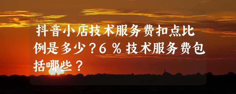 抖音小店技术服务费扣点比例是多少？6%技术服务费包括哪些？