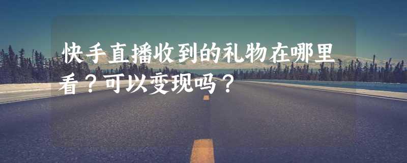 快手直播收到的礼物在哪里看？可以变现吗？