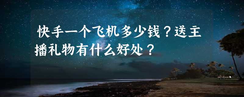 快手一个飞机多少钱？送主播礼物有什么好处？