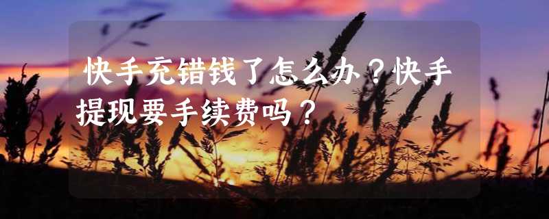 快手充错钱了怎么办？快手提现要手续费吗？