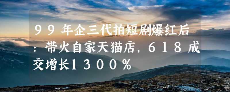 99年企三代拍短剧爆红后：带火自家天猫店，618成交增长1300%