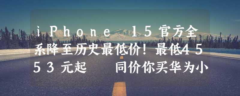 iPhone 15官方全系降至历史最低价！最低4553元起  同价你买华为小米还是苹果