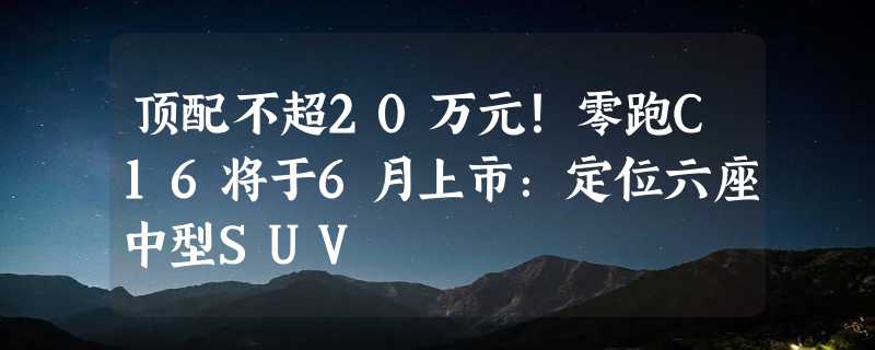 顶配不超20万元！零跑C16将于6月上市：定位六座中型SUV