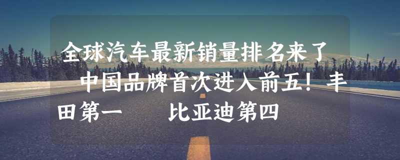 全球汽车最新销量排名来了 中国品牌首次进入前五！丰田第一  比亚迪第四