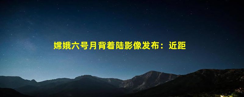 嫦娥六号月背着陆影像发布：近距离观看月球表面陨石坑