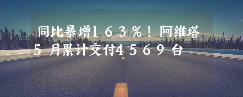 同比暴增163%！阿维塔5月累计交付4569台