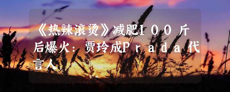 《热辣滚烫》减肥100斤后爆火：贾玲成Prada代言人