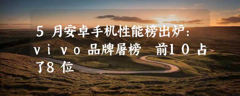 5月安卓手机性能榜出炉：vivo品牌屠榜 前10占了8位