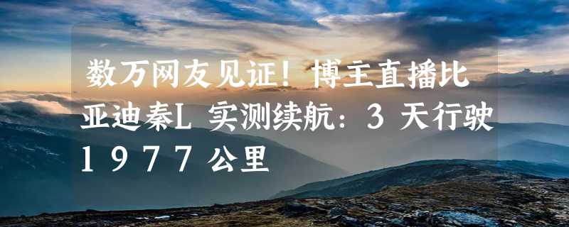 数万网友见证！博主直播比亚迪秦L实测续航：3天行驶1977公里