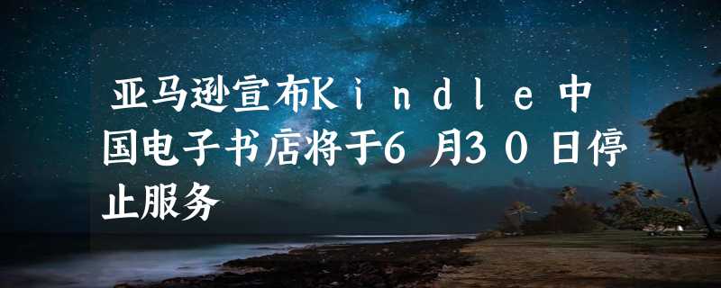 亚马逊宣布Kindle中国电子书店将于6月30日停止服务