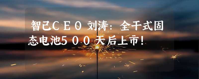 智己CEO刘涛：全干式固态电池500天后上市！