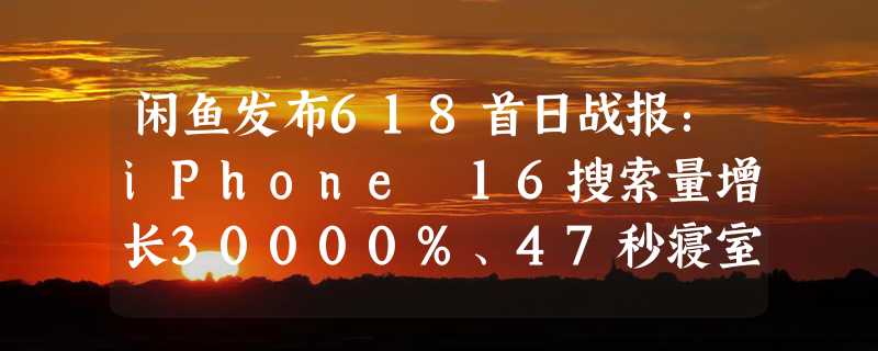 闲鱼发布618首日战报：iPhone 16搜索量增长30000%、47秒寝室自提交易