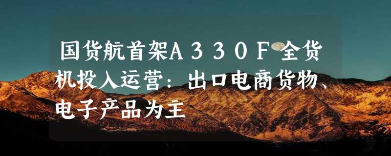 国货航首架A330F全货机投入运营：出口电商货物、电子产品为主