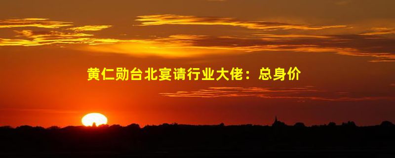 黄仁勋台北宴请行业大佬：总身价1.5万亿 人均消费不到100元