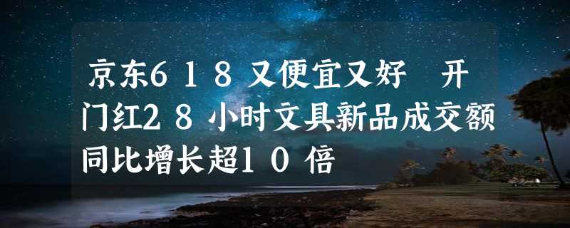 京东618又便宜又好 开门红28小时文具新品成交额同比增长超10倍