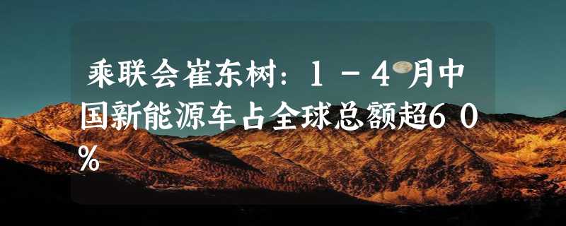 乘联会崔东树：1-4月中国新能源车占全球总额超60%