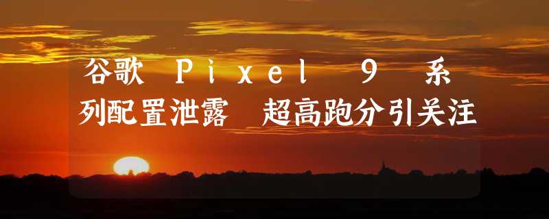 谷歌 Pixel 9 系列配置泄露 超高跑分引关注