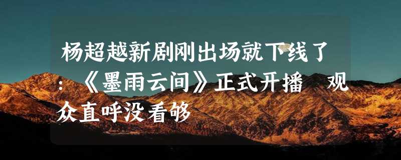 杨超越新剧刚出场就下线了：《墨雨云间》正式开播 观众直呼没看够