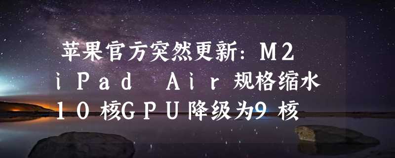 苹果官方突然更新：M2 iPad Air规格缩水 10核GPU降级为9核