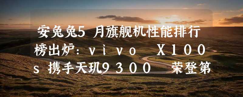 安兔兔5月旗舰机性能排行榜出炉：vivo X100s携手天玑9300 荣登第一