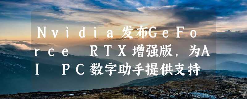 Nvidia发布GeForce RTX增强版，为AI PC数字助手提供支持