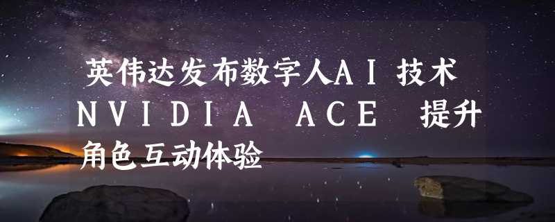 英伟达发布数字人AI技术NVIDIA ACE 提升角色互动体验