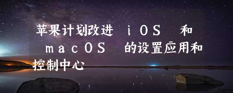 苹果计划改进 iOS 和 macOS 的设置应用和控制中心