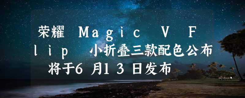 荣耀 Magic V Flip 小折叠三款配色公布 将于6月13日发布