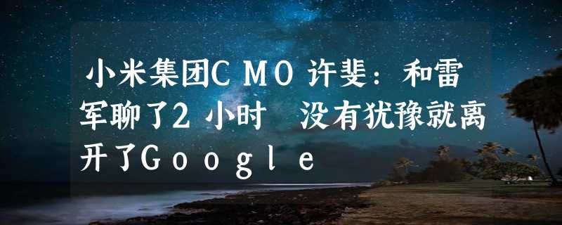 小米集团CMO许斐：和雷军聊了2小时 没有犹豫就离开了Google