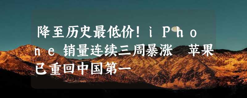 降至历史最低价！iPhone销量连续三周暴涨 苹果已重回中国第一