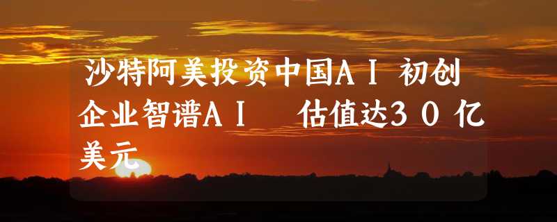 沙特阿美投资中国AI初创企业智谱AI 估值达30亿美元