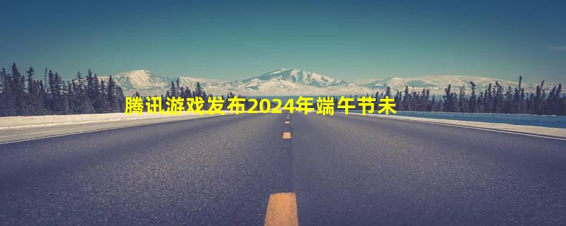 腾讯游戏发布2024年端午节未成年人游戏限玩通知