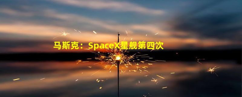 马斯克：SpaceX星舰第四次试飞准备就绪