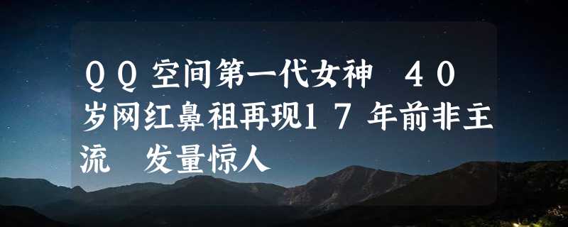 QQ空间第一代女神 40岁网红鼻祖再现17年前非主流 发量惊人