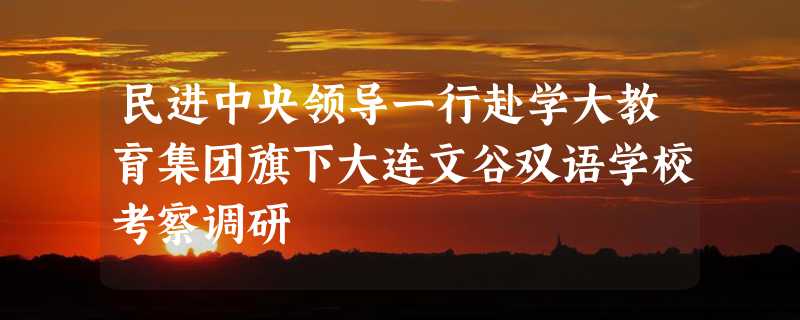 民进中央领导一行赴学大教育集团旗下大连文谷双语学校考察调研