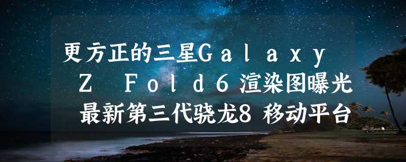 更方正的三星Galaxy Z Fold6渲染图曝光 最新第三代骁龙8移动平台