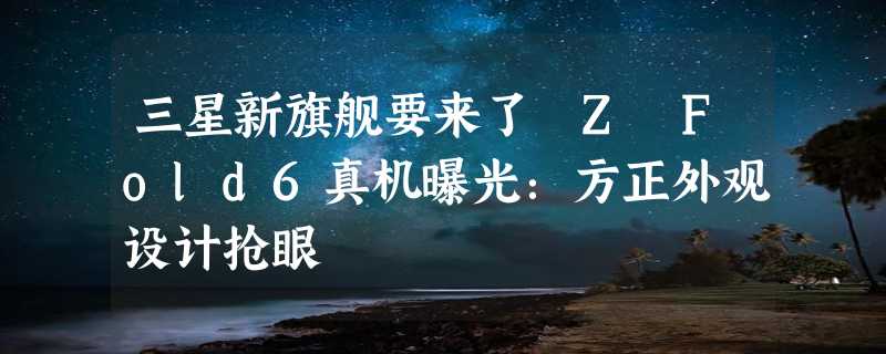 三星新旗舰要来了 Z Fold6真机曝光：方正外观设计抢眼