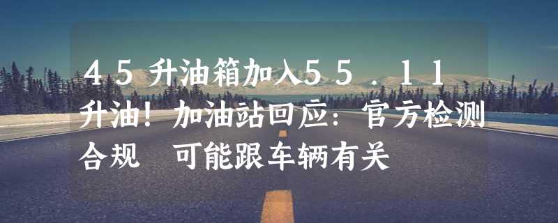 45升油箱加入55.11升油！加油站回应：官方检测合规 可能跟车辆有关