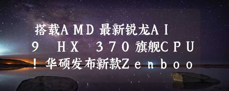 搭载AMD最新锐龙AI 9 HX 370旗舰CPU！华硕发布新款Zenbook S 16