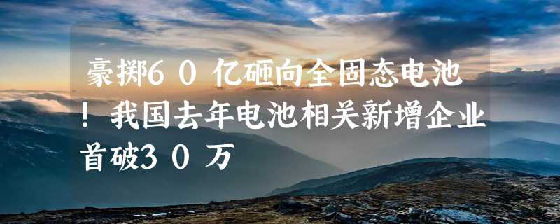 豪掷60亿砸向全固态电池！我国去年电池相关新增企业首破30万