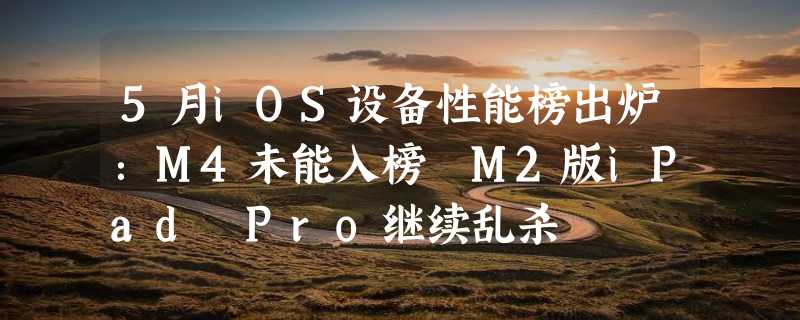 5月iOS设备性能榜出炉：M4未能入榜 M2版iPad Pro继续乱杀