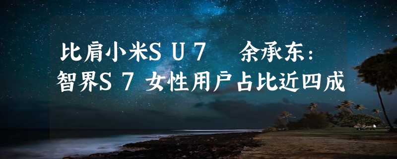 比肩小米SU7 余承东：智界S7女性用户占比近四成