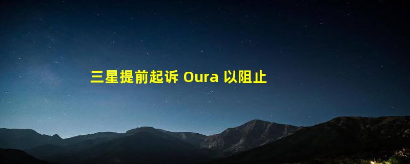 三星提前起诉 Oura 以阻止智能戒指专利索赔