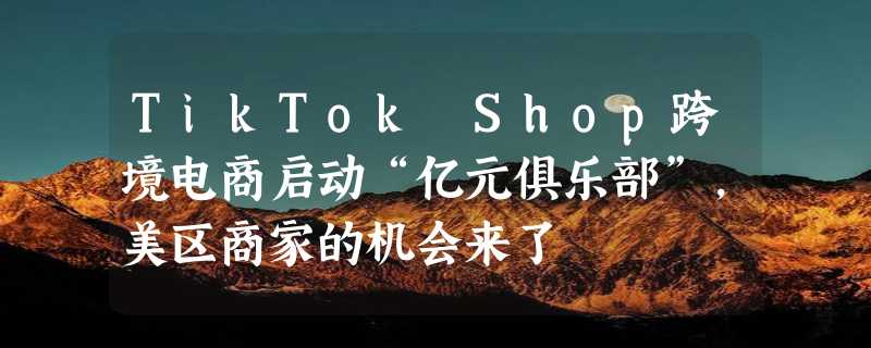 TikTok Shop跨境电商启动“亿元俱乐部”，美区商家的机会来了