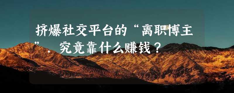 挤爆社交平台的“离职博主”，究竟靠什么赚钱？