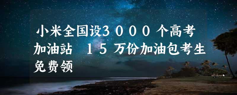 小米全国设3000个高考加油站 15万份加油包考生免费领