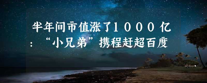 半年间市值涨了1000亿：“小兄弟”携程赶超百度