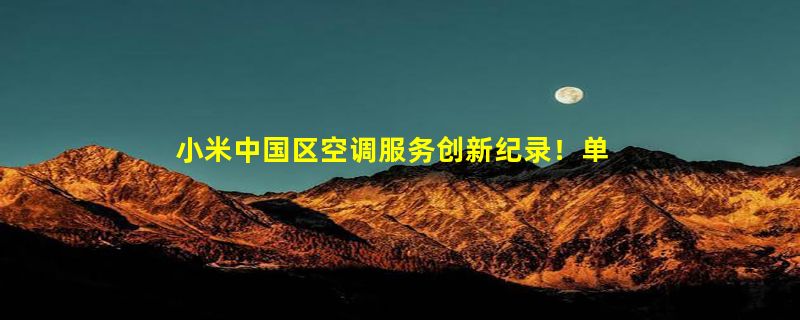 小米中国区空调服务创新纪录！单日峰值完工7.8万单 大增37%