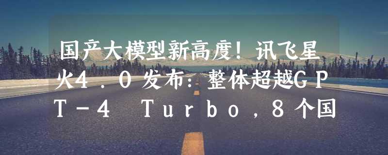 国产大模型新高度！讯飞星火4.0发布：整体超越GPT-4 Turbo，8个国际权威测试集测评第一